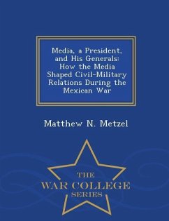 Media, a President, and His Generals: How the Media Shaped Civil-Military Relations During the Mexican War - War College Series - Metzel, Matthew N.