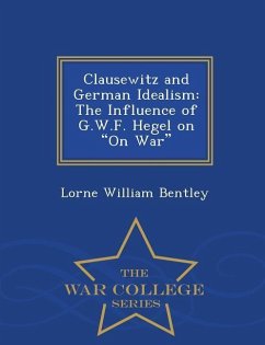 Clausewitz and German Idealism: The Influence of G.W.F. Hegel on on War - War College Series - Bentley, Lorne William