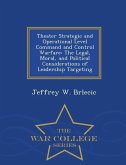 Theater Strategic and Operational Level Command and Control Warfare: The Legal, Moral, and Political Considerations of Leadership Targeting - War Coll