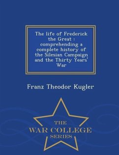 The Life of Frederick the Great: Comprehending a Complete History of the Silesian Campaign and the Thirty Years' War - War College Series - Kugler, Franz Theodor