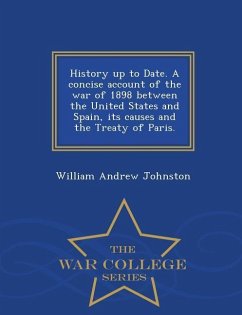 History Up to Date. a Concise Account of the War of 1898 Between the United States and Spain, Its Causes and the Treaty of Paris. - War College Series - Johnston, William Andrew