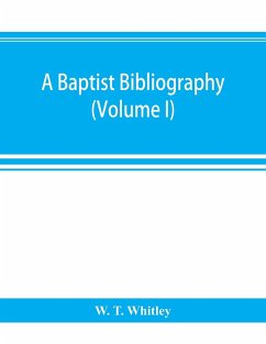 A Baptist bibliography; being a register of the chief materials for Baptist history, whether in manuscript or in print, preserved in Great Britain, Ireland, and the colonies (Volume I) - T. Whitley, W.