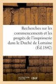 Recherches Sur Les Commencements Et Les Progrès de l'Imprimerie Dans Le Duché de Lorraine