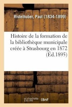 Histoire de la Formation de la Bibliothèque Municipale Créée À Strasbourg En 1872 - Ristelhuber, Paul