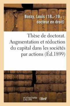 Thèse de Doctorat. de l'Augmentation Et de la Réduction Du Capital Dans Les Sociétés Par Actions: Faculté de Droit de Paris, 21 Mars 1899 - Bossy, Louis