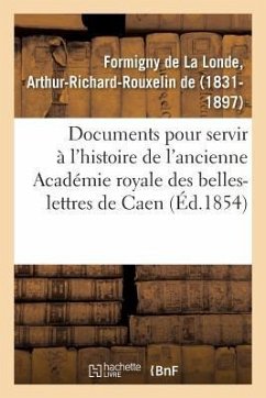 Documents Inédits Pour Servir À l'Histoire de l'Ancienne Académie Royale Des Belles-Lettres de Caen - de Formigny de la Londe, Arthur-Richard-Rouxelin