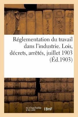 Réglementation Du Travail Dans l'Industrie. Lois, Décrets, Arrêtés, Juillet 1903