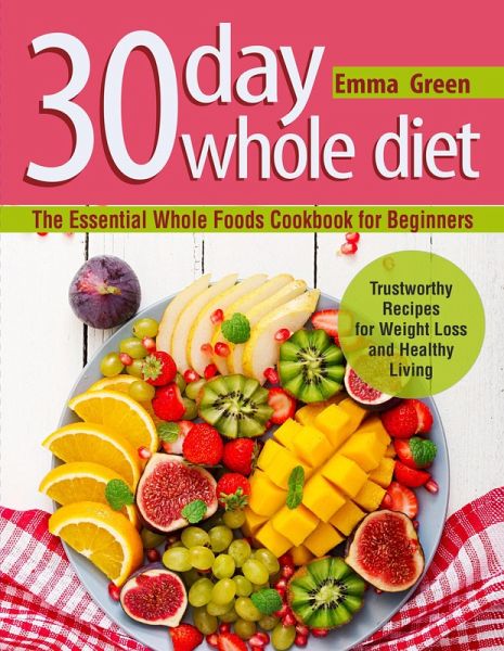 30 Day Whole Diet: The Essential Whole Foods Cookbook for Beginners. Trustworthy Recipes for Weight Loss and Healthy Living (eBook, ePUB) 30 Day Whole Diet: The Essential Whole Foods Cookbook for Beginners. Trustworthy Recipes for Weight Loss and Healthy Living (eBook, ePUB)