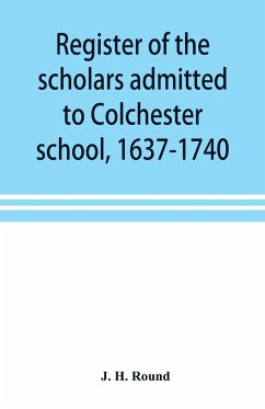 Register of the scholars admitted to Colchester school, 1637-1740 - H. Round, J.