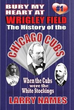 Bury My Heart At Wrigley Field: The History Of The Chicago Cubs: When The Cubs Were The White Stockings - Names, Larry