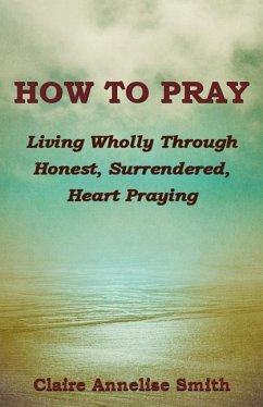 How to Pray: Living Wholly Through Honest, Surrendered, Heart Praying - Smith, Claire Annelise