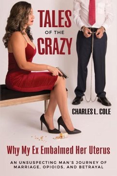 Tales of the Crazy Why My Ex Embalmed Her Uterus: An Unsuspecting Man's Journey of Marriage, Opioids, and Betrayal - Cole, Charles L.