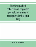 The unequalled collection of engraved portraits of eminent foreigners Embracing King, Eminent Noblemen and Statesman, Great naval Commanders and Military Officers, Notes Explorers, Prominent Reformers, Eminent Literary Characters, Theologians