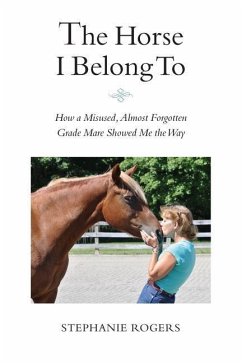 The Horse I Belong To: How a Misused and Almost Forgotten Grade Mare Showed Me the Way - Rogers, Stephanie