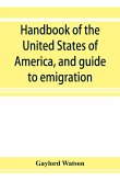 Handbook of the United States of America, and guide to emigration; giving the latest and most complete statistics of the Government, Army, Navy, Diplomatic relations, Finance, Revenue, Tariff, Land Sales, Homestead and Naturalization Laws, Debt, Populatio