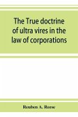 The true doctrine of ultra vires in the law of corporations; being a concise presentation of the doctrine in its application to the powers and liabilities of private and municipal corporations