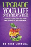 Upgrade Your Life One Bite At A Time: A Resource Guide To Eating Your Way To Perfect Health & Ideal Weight