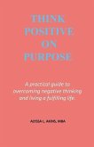 Think Positive on Purpose: A practical guide to over-coming negative thinking and living a fulfilling life