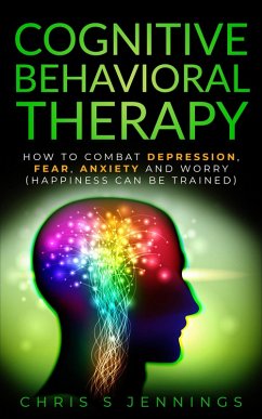 Cognitive Behavioral Therapy How to Combat Depression, Fear, Anxiety and Worry (Happiness can be Trained) (eBook, ePUB) - Jennings, Chris S