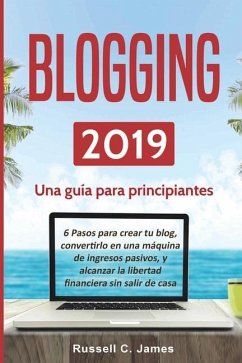 Blogging 2019: Una guía para principiantes. 6 pasos para crear tu blog, convertirlo en una máquina de ingresos pasivos, y alcanzar la - James, Russell C.