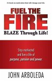 Fuel the Fire. Blaze Through Life.: Stay Motivated and Live a Life of Purpose, Passion and Power.