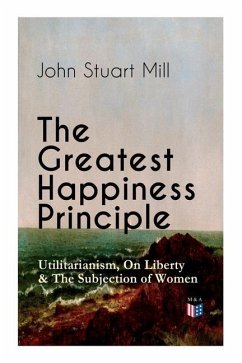 The Greatest Happiness Principle - Utilitarianism, on Liberty & the Subjection of Women: The Principle of the Greatest-Happiness: What Is Utilitariani - Mill, John Stuart