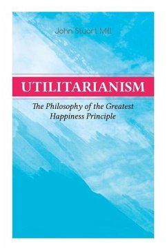 Utilitarianism - The Philosophy of the Greatest Happiness Principle: What Is Utilitarianism (General Remarks), Proof of the Greatest-Happiness Princip - Mill, John Stuart