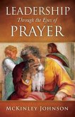 Leadership Through the Eyes of Prayer: A Biblical Examination Of Leaders Whose Prayers Moved Heaven And Earth On Their Behalf