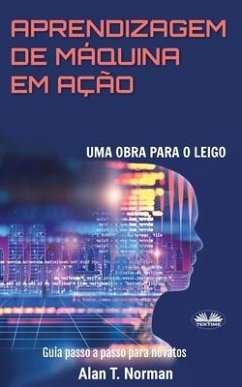 Aprendizagem De Máquina Em Ação: Uma Obra Para o Leigo, Guia Passo a Passo Para Novatos - Alan T. Norman