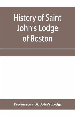 History of Saint John's Lodge of Boston, in the Commonwealth of Massachusetts as shown in the records of the First Lodge, the Second Lodge, the Third Lodge, the Rising Sun Lodge, the Masters' Lodge, St. John's Lodge, Most Worshipful Grand Lodge - Freemasons. St. John's Lodge