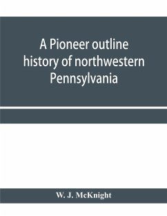 A pioneer outline history of northwestern Pennsylvania; Embracing the counties of Tioga, Potter, McKean, Warren, Crawford, Venango, Forest, Clarion, Elk, Jefferson, Cameron, Butler, Lawrence, and Mercer also A Pioneer sketch of the cities of Allegheny, Be - J. McKnight, W.