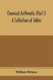 Chemical arithmetic (Part I) A Collection of Tables, Mathematical, Chemical, and Physical, for the use of Chemists and others.