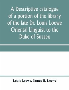 A descriptive catalogue of a portion of the library of the late Dr. Louis Loewe Oriental Linguist to the Duke of Sussex, Examiner for oriental Languages to the royal College of Preceptors, Foreign Secretary to Sir Moses Monteriore, Bart., and Principal of - Loewe, Louis; H. Loewe, James
