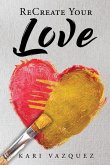 ReCreate Your Love: A Guide To Create True Unconditional Love For Yourself, Your Spouse, And Others.
