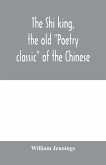 The Shi king, the old &quote;Poetry classic&quote; of the Chinese