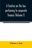 A treatise on the law pertaining to corporate finance including the financial operations and arrangements of public and private corporations as determined by the courts and statutes of the United States and England (Volume I)
