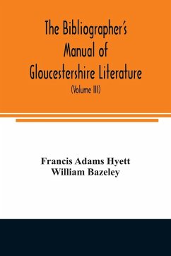 The bibliographer's manual of Gloucestershire literature ; being a classified catalogue of books, pamphlets, broadsides, and other printed matter relating to the county of Gloucester or to the city of Bristol, with descriptive and explanatory notes (Volum - Adams Hyett, Francis; Bazeley, William