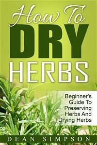 How To Dry Herbs: Beginner's Guide To Preserving Herbs And Drying Herbs (eBook, ePUB) - Simpson, Dean