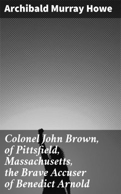 Colonel John Brown, of Pittsfield, Massachusetts, the Brave Accuser of Benedict Arnold (eBook, ePUB) - Howe, Archibald Murray