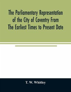 The parliamentary representation of the city of Coventry from the earliest times to present date; Being an Account of the Various Elections, Contests, Petitions, Lives of Members, Broadsheets, Chronicles, Pamphlets, Songs, &c. Forming the Political Annals - W. Whitley, T.