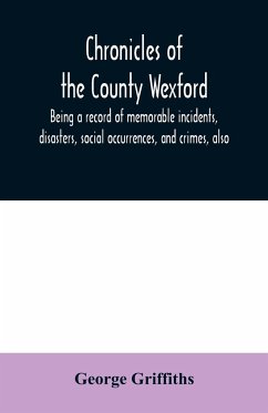 Chronicles of the County Wexford, being a record of memorable incidents, disasters, social occurrences, and crimes, also, biographies of eminent persons, &c., &c., brought down to the year 1877 - Griffiths, George