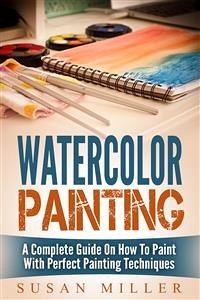 Watercolor Painting: A Complete Guide On How To Paint With Perfect Painting Techniques (eBook, ePUB) - Miller, Susan