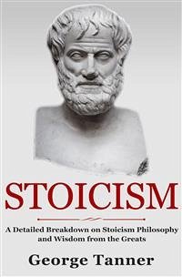 Stoicism: A Detailed Breakdown of Stoicism Philosophy and Wisdom from the Greats (eBook, ePUB) - Tanner, George