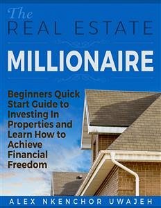 The Real Estate Millionaire - Beginners Quick Start Guide to Investing In Properties and Learn How to Achieve Financial Freedom (eBook, ePUB) - Nkenchor Uwajeh, Alex