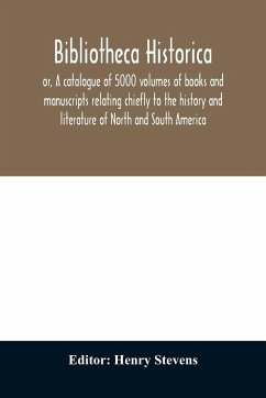 Bibliotheca historica; or, A catalogue of 5000 volumes of books and manuscripts relating chiefly to the history and literature of North and South America, among which is included the larger proportion of the extraordinary library of the late Henry Stevens