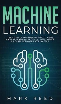 Machine Learning: The Ultimate Beginners Guide to Learn Machine Learning, Artificial Intelligence & Neural Networks Step-By-Step - Reed, Mark