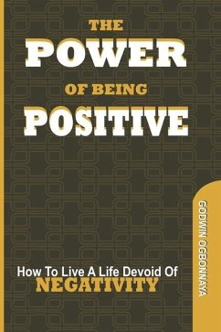 The Power of Being Postive: How To Live A LIfe Devoid of NEGATIVITY - Ogbonnaya, Godwin