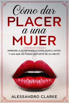 Cómo Dar Placer a una Mujer: Aprende a Satisfacerla como Nunca Antes y Has que no Pueda Quitarte de su Mente (eBook, ePUB) - Clarke, Alessandro