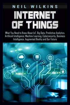 Internet of Things: What You Need to Know About IoT, Big Data, Predictive Analytics, Artificial Intelligence, Machine Learning, Cybersecurity, Business Intelligence, Augmented Reality and Our Future (eBook, ePUB) - Wilkins, Neil