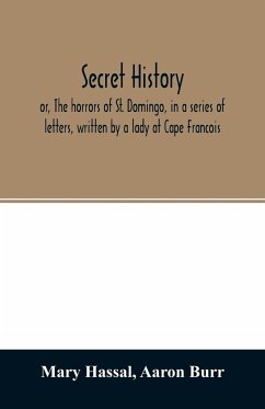 Secret history; or, The horrors of St. Domingo, in a series of letters, written by a lady at Cape Francois, to Colonel Burr, late vice-president of the United States, principally during the command of General Rochambeau - Hassal, Mary; Burr, Aaron